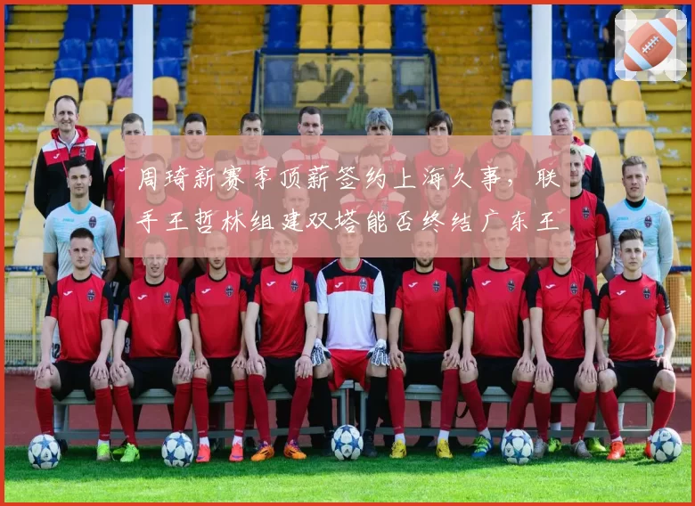 周琦新赛季顶薪签约上海久事,联手王哲林组建双塔能否终结广东王朝?