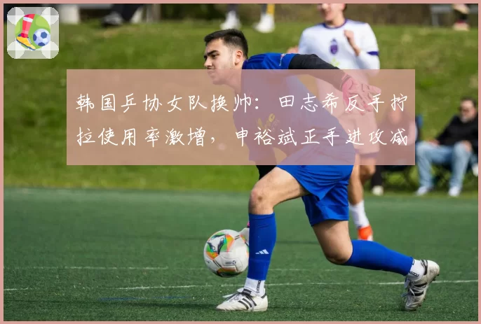 韩国乒协女队换帅：田志希反手拧拉使用率激增，申裕斌正手进攻减少