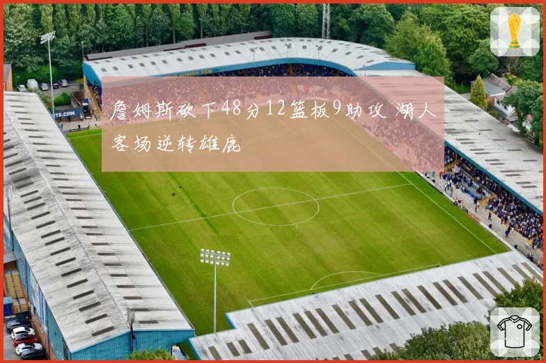 詹姆斯砍下48分12篮板9助攻 湖人客场逆转雄鹿