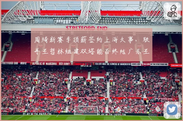 周琦新赛季顶薪签约上海久事,联手王哲林组建双塔能否终结广东王朝?