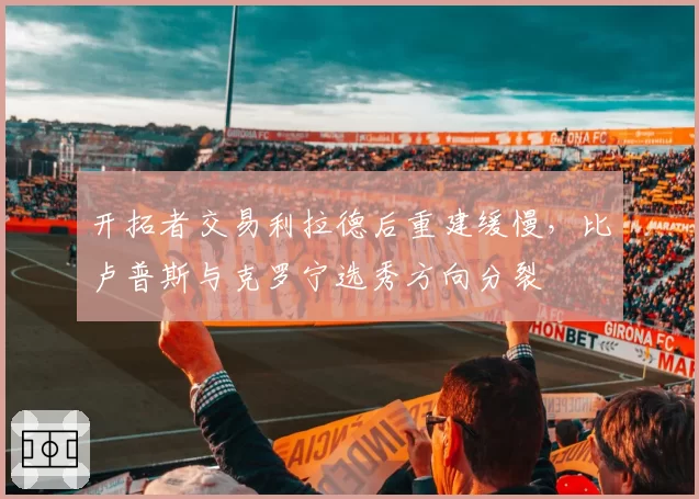 开拓者交易利拉德后重建缓慢，比卢普斯与克罗宁选秀方向分裂