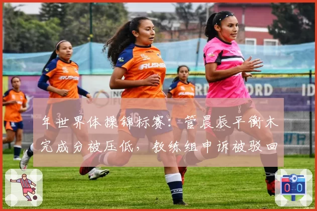 年世界体操锦标赛:管晨辰平衡木完成分被压低,教练组申诉被驳回