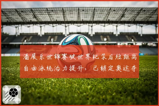 潘展乐世锦赛破世界纪录后短距离自由泳统治力提升,已锁定奥运夺金点
