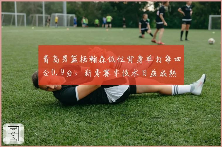 青岛男篮杨瀚森低位背身单打每回合0.9分,新秀赛季技术日益成熟