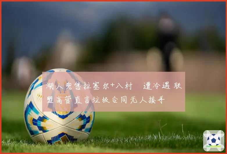 湖人兜售拉塞尔+八村塁遭冷遇 联盟高管直言垃圾合同无人接手