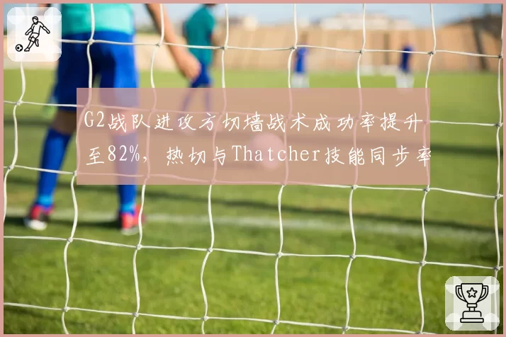 G2战队进攻方切墙战术成功率提升至82%,热切与Thatcher技能同步率优化