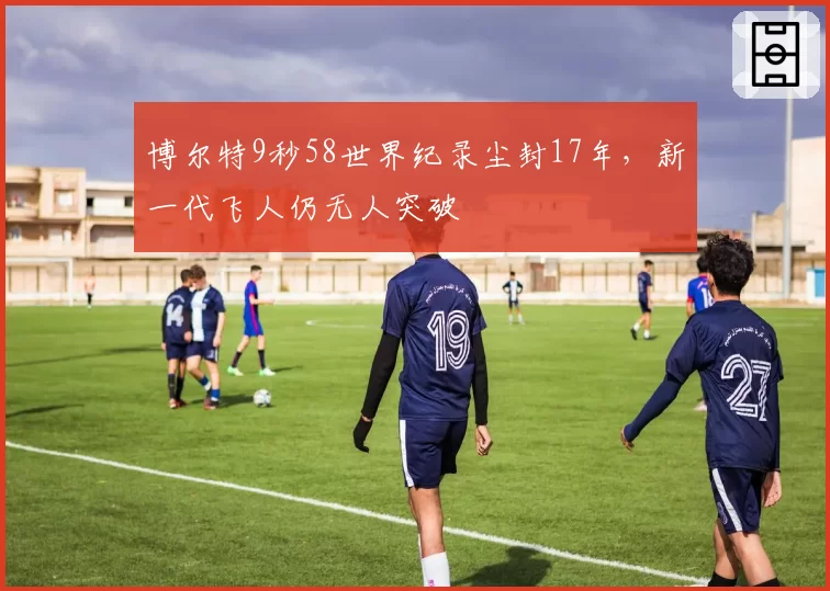 博尔特9秒58世界纪录尘封17年，新一代飞人仍无人突破
