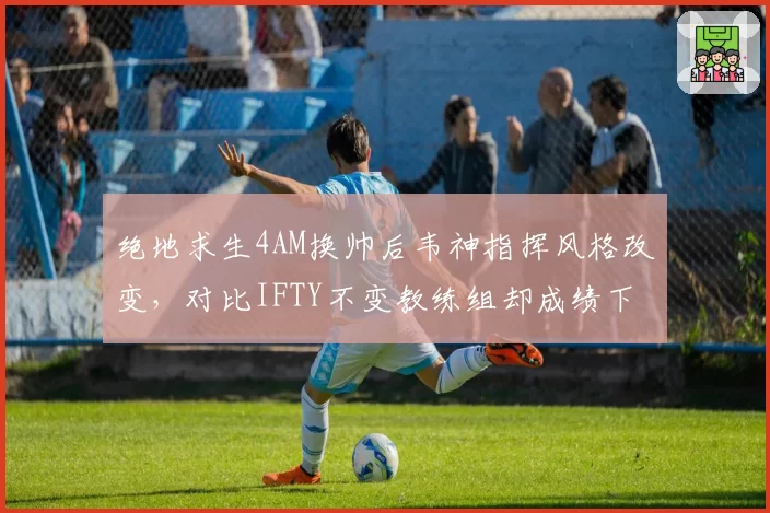 绝地求生4AM换帅后韦神指挥风格改变，对比IFTY不变教练组却成绩下滑引反思