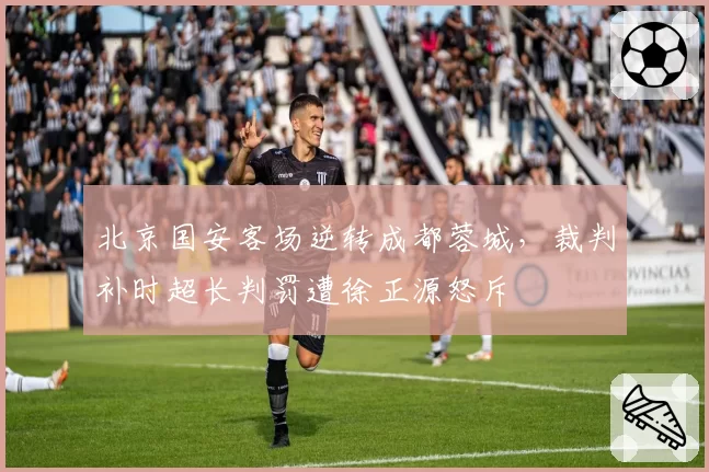 北京国安客场逆转成都蓉城，裁判补时超长判罚遭徐正源怒斥