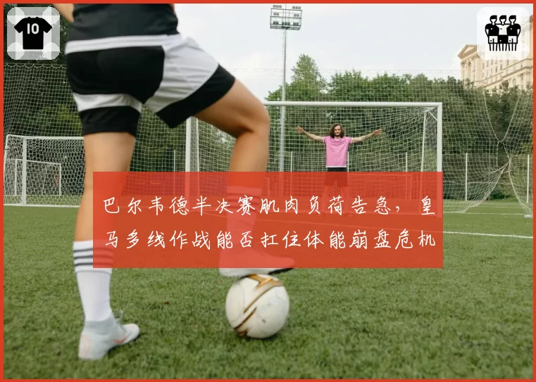 巴尔韦德半决赛肌肉负荷告急,皇马多线作战能否扛住体能崩盘危机?