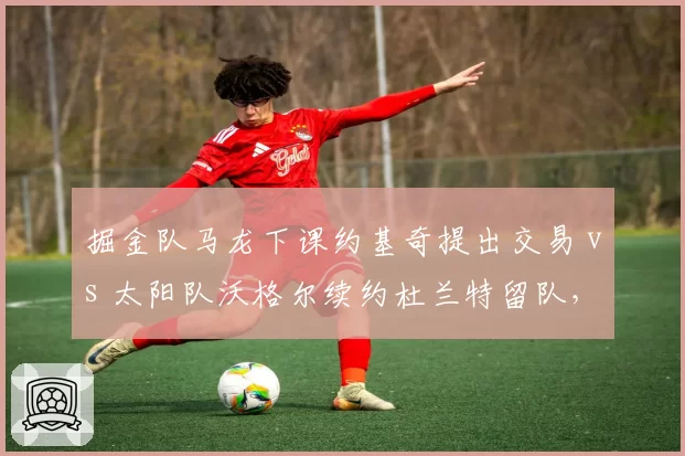 掘金队马龙下课约基奇提出交易 vs 太阳队沃格尔续约杜兰特留队,管理层变动引发巨星连锁反应