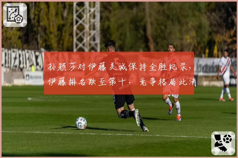 孙颖莎对伊藤美诚保持全胜纪录，伊藤排名跌至第十，竞争格局此消彼长