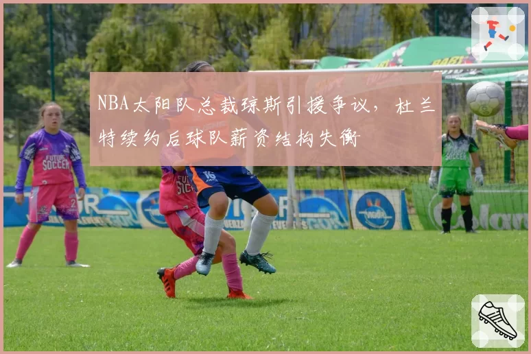 NBA太阳队总裁琼斯引援争议,杜兰特续约后球队薪资结构失衡