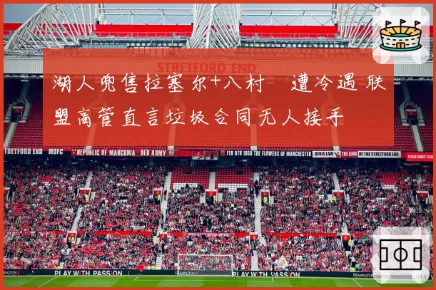 湖人兜售拉塞尔+八村塁遭冷遇 联盟高管直言垃圾合同无人接手