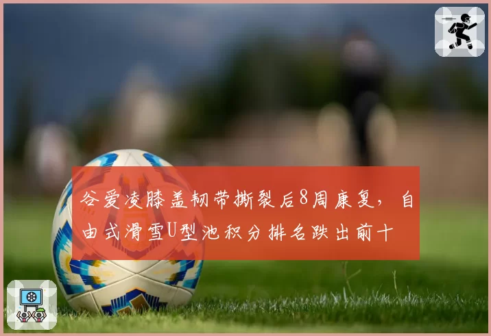 谷爱凌膝盖韧带撕裂后8周康复,自由式滑雪U型池积分排名跌出前十