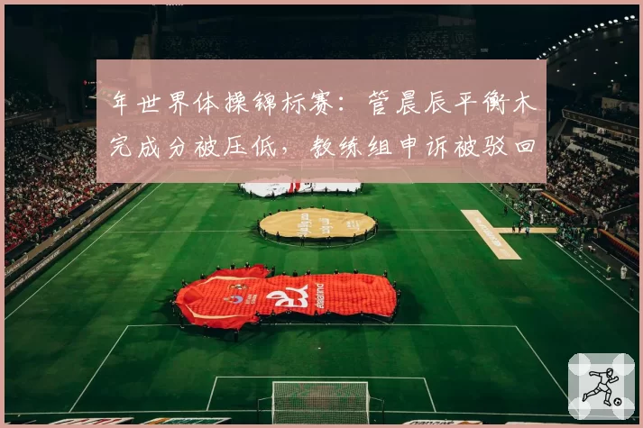 年世界体操锦标赛：管晨辰平衡木完成分被压低，教练组申诉被驳回