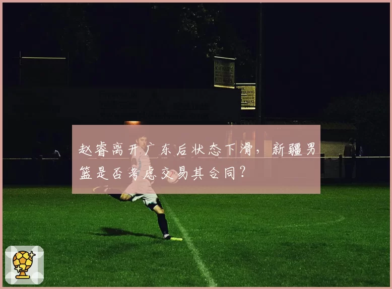 赵睿离开广东后状态下滑,新疆男篮是否考虑交易其合同?