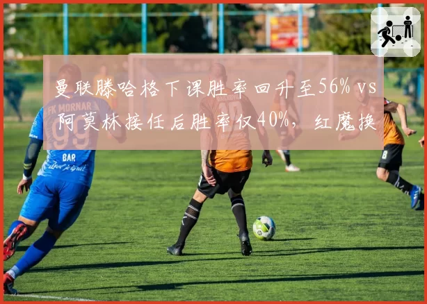 曼联滕哈格下课胜率回升至56% vs 阿莫林接任后胜率仅40%，红魔换帅效果存疑