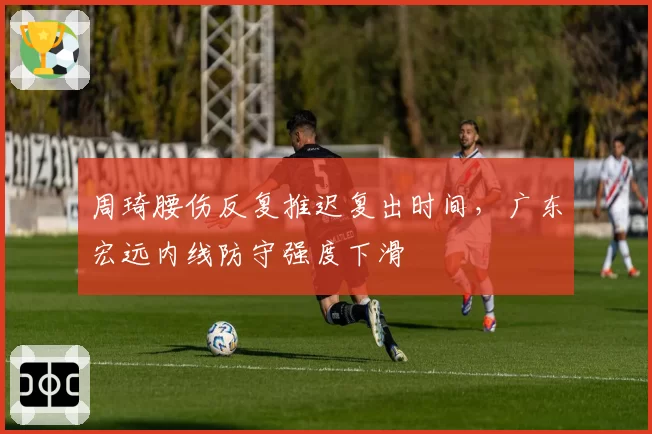 周琦腰伤反复推迟复出时间,广东宏远内线防守强度下滑