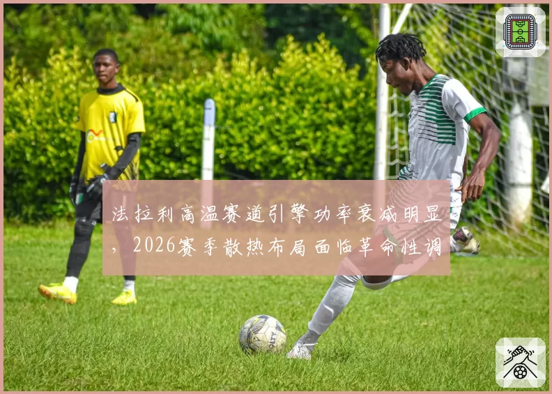 法拉利高温赛道引擎功率衰减明显,2026赛季散热布局面临革命性调整