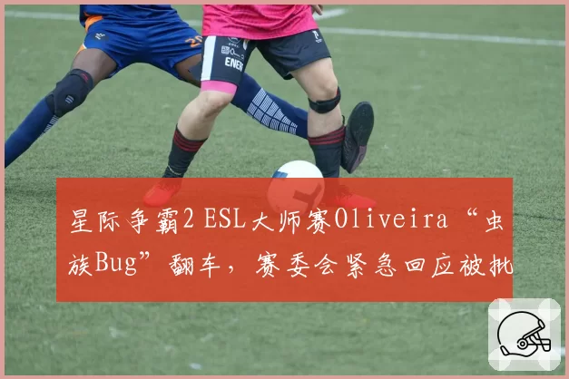 星际争霸2 ESL大师赛Oliveira“虫族Bug”翻车，赛委会紧急回应被批敷衍