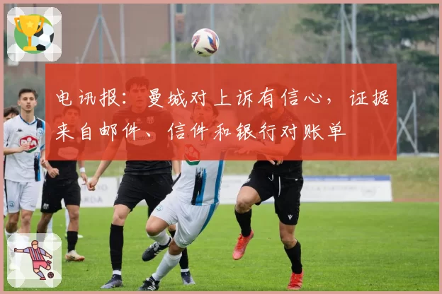 电讯报:曼城对上诉有信心,证据来自邮件、信件和银行对账单
