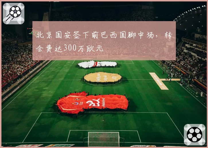 北京国安签下前巴西国脚中场,转会费达300万欧元