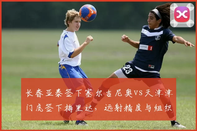 长春亚泰签下塞尔吉尼奥vs天津津门虎签下梅里达，远射精度与组织频次对比