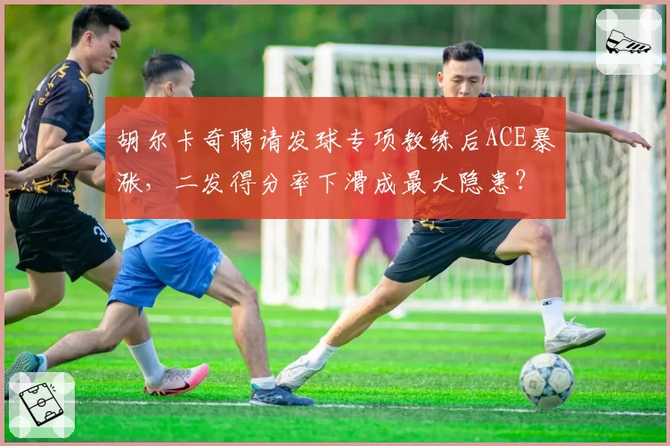胡尔卡奇聘请发球专项教练后ACE暴涨,二发得分率下滑成最大隐患?