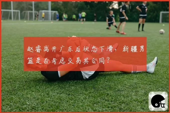 赵睿离开广东后状态下滑，新疆男篮是否考虑交易其合同？
