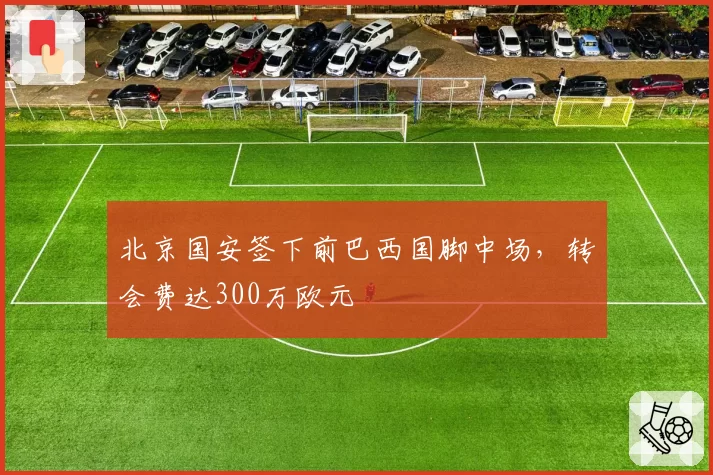 北京国安签下前巴西国脚中场，转会费达300万欧元