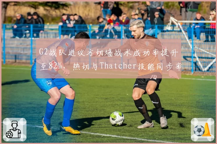 G2战队进攻方切墙战术成功率提升至82%,热切与Thatcher技能同步率优化