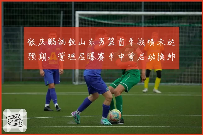 张庆鹏执教山东男篮首季战绩未达预期，管理层曝赛季中曾启动换帅程序