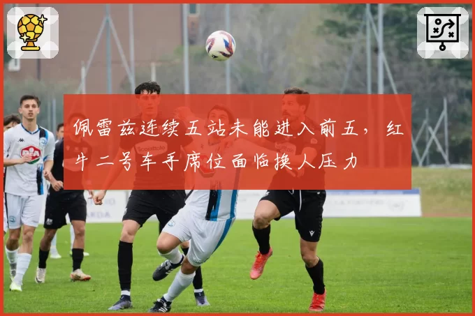佩雷兹连续五站未能进入前五,红牛二号车手席位面临换人压力