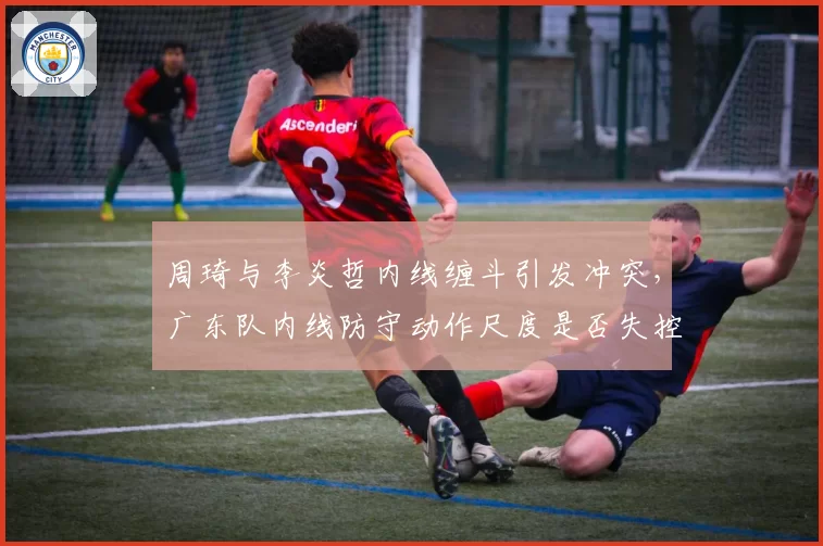 周琦与李炎哲内线缠斗引发冲突,广东队内线防守动作尺度是否失控?