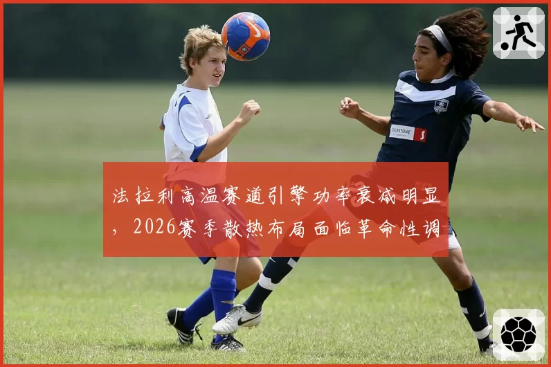 法拉利高温赛道引擎功率衰减明显,2026赛季散热布局面临革命性调整