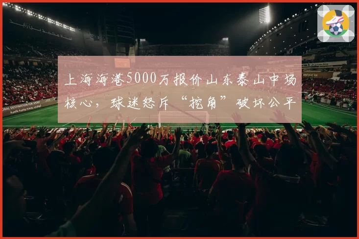 上海海港5000万报价山东泰山中场核心,球迷怒斥“挖角”破坏公平竞争