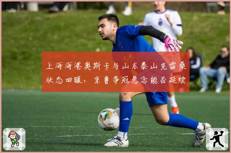 上海海港奥斯卡与山东泰山克雷桑状态回暖,京鲁争冠悬念能否延续至赛季末?