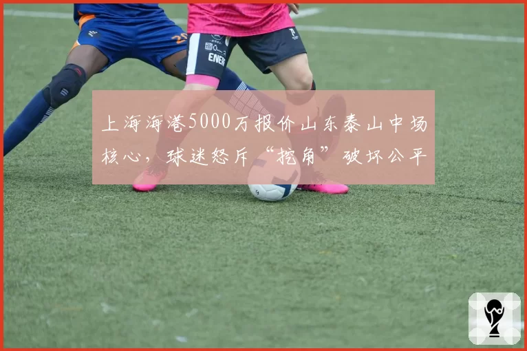 上海海港5000万报价山东泰山中场核心，球迷怒斥“挖角”破坏公平竞争