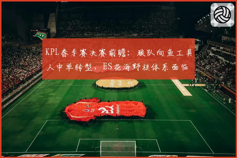 KPL春季赛决赛前瞻：狼队向鱼工具人中单转型，ES花海野核体系面临考验